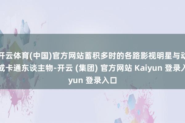 开云体育(中国)官方网站蓄积多时的各路影视明星与动物或卡通东谈主物-开云 (集团) 官方网站 Kaiyun 登录入口
