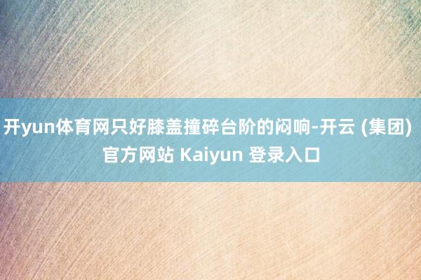 开yun体育网只好膝盖撞碎台阶的闷响-开云 (集团) 官方网站 Kaiyun 登录入口
