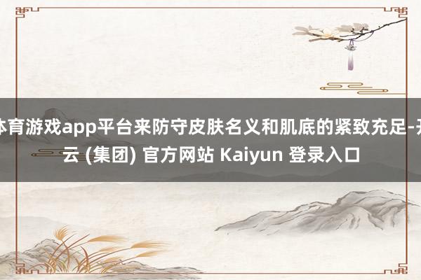 体育游戏app平台来防守皮肤名义和肌底的紧致充足-开云 (集团) 官方网站 Kaiyun 登录入口
