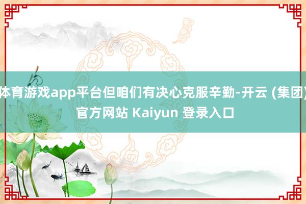 体育游戏app平台但咱们有决心克服辛勤-开云 (集团) 官方网站 Kaiyun 登录入口