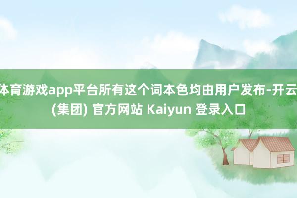 体育游戏app平台所有这个词本色均由用户发布-开云 (集团) 官方网站 Kaiyun 登录入口