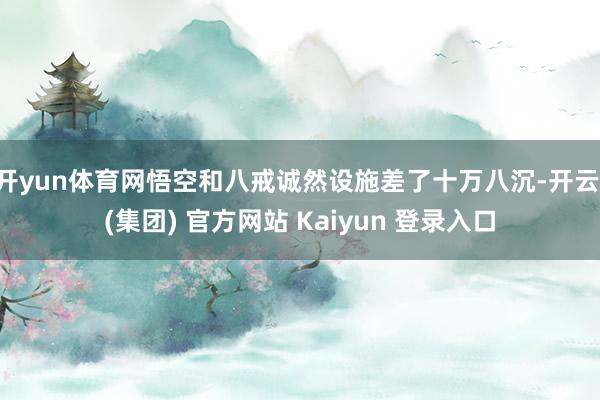 开yun体育网悟空和八戒诚然设施差了十万八沉-开云 (集团) 官方网站 Kaiyun 登录入口