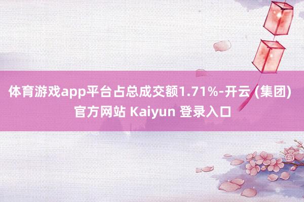 体育游戏app平台占总成交额1.71%-开云 (集团) 官方网站 Kaiyun 登录入口