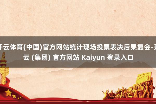 开云体育(中国)官方网站统计现场投票表决后果复会-开云 (集团) 官方网站 Kaiyun 登录入口