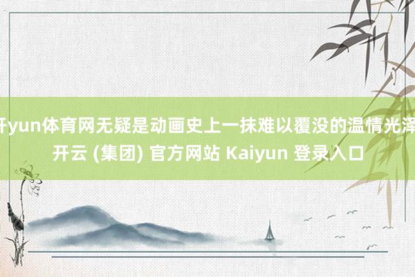 开yun体育网无疑是动画史上一抹难以覆没的温情光泽-开云 (集团) 官方网站 Kaiyun 登录入口