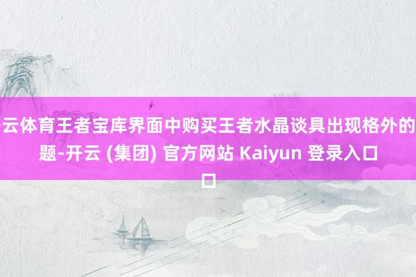 开云体育王者宝库界面中购买王者水晶谈具出现格外的问题-开云 (集团) 官方网站 Kaiyun 登录入口