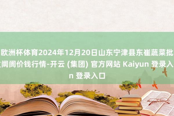 欧洲杯体育2024年12月20日山东宁津县东崔蔬菜批发阛阓价钱行情-开云 (集团) 官方网站 Kaiyun 登录入口