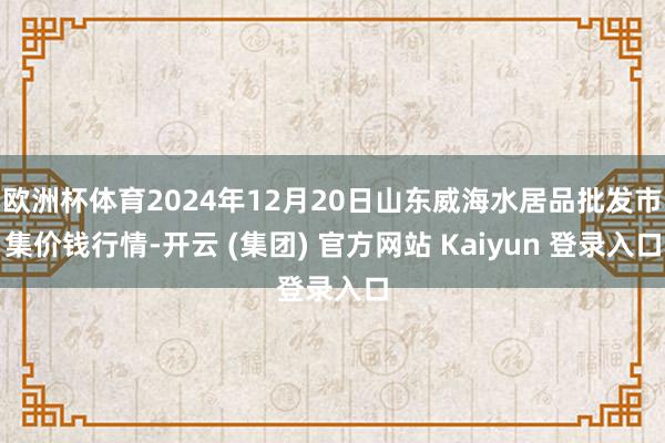 欧洲杯体育2024年12月20日山东威海水居品批发市集价钱行情-开云 (集团) 官方网站 Kaiyun 登录入口