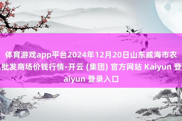 体育游戏app平台2024年12月20日山东威海市农副家具批发商场价钱行情-开云 (集团) 官方网站 Kaiyun 登录入口
