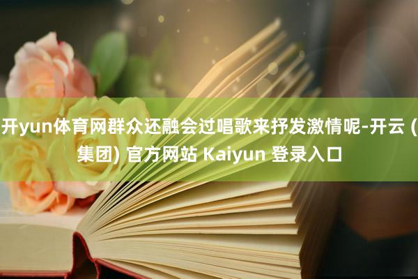 开yun体育网群众还融会过唱歌来抒发激情呢-开云 (集团) 官方网站 Kaiyun 登录入口