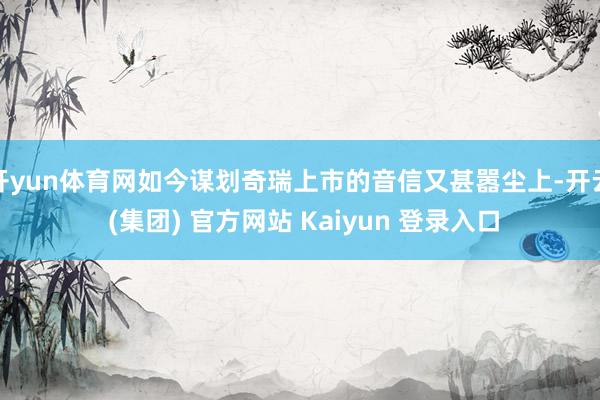 开yun体育网如今谋划奇瑞上市的音信又甚嚣尘上-开云 (集团) 官方网站 Kaiyun 登录入口