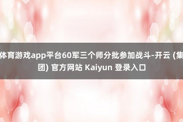 体育游戏app平台60军三个师分批参加战斗-开云 (集团) 官方网站 Kaiyun 登录入口