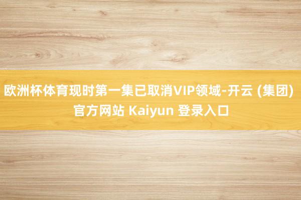欧洲杯体育现时第一集已取消VIP领域-开云 (集团) 官方网站 Kaiyun 登录入口