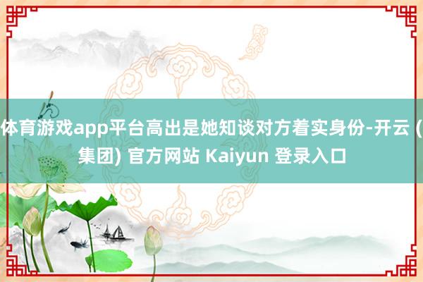 体育游戏app平台高出是她知谈对方着实身份-开云 (集团) 官方网站 Kaiyun 登录入口