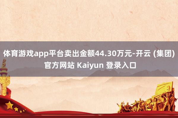体育游戏app平台卖出金额44.30万元-开云 (集团) 官方网站 Kaiyun 登录入口