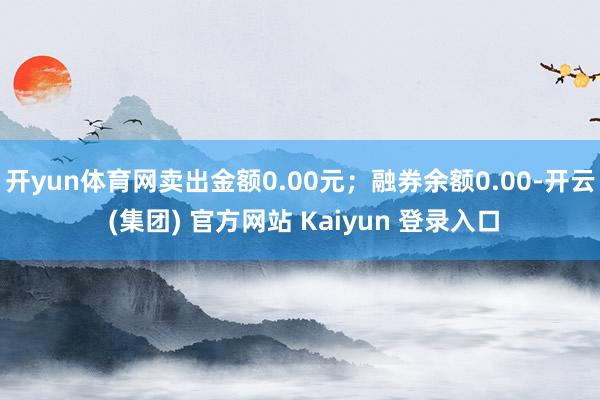 开yun体育网卖出金额0.00元；融券余额0.00-开云 (集团) 官方网站 Kaiyun 登录入口