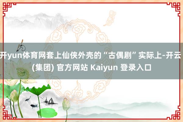 开yun体育网套上仙侠外壳的“古偶剧”实际上-开云 (集团) 官方网站 Kaiyun 登录入口