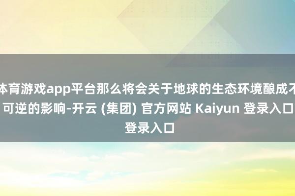 体育游戏app平台那么将会关于地球的生态环境酿成不可逆的影响-开云 (集团) 官方网站 Kaiyun 登录入口
