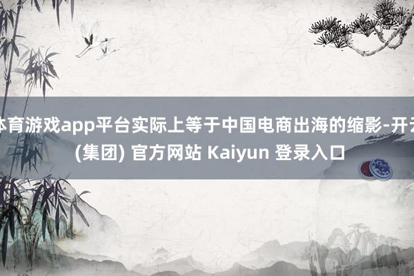 体育游戏app平台实际上等于中国电商出海的缩影-开云 (集团) 官方网站 Kaiyun 登录入口