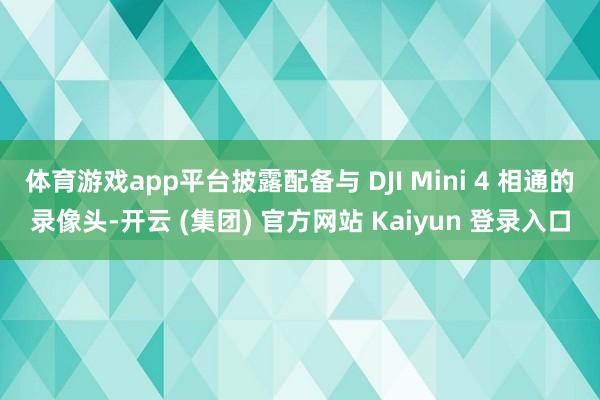 体育游戏app平台披露配备与 DJI Mini 4 相通的录像头-开云 (集团) 官方网站 Kaiyun 登录入口