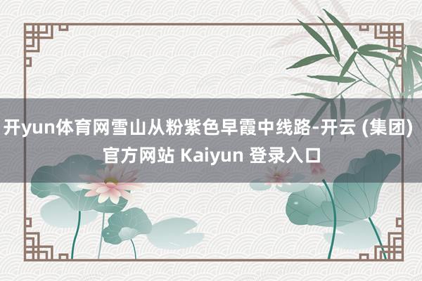 开yun体育网雪山从粉紫色早霞中线路-开云 (集团) 官方网站 Kaiyun 登录入口