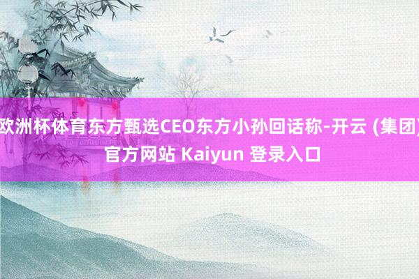 欧洲杯体育东方甄选CEO东方小孙回话称-开云 (集团) 官方网站 Kaiyun 登录入口