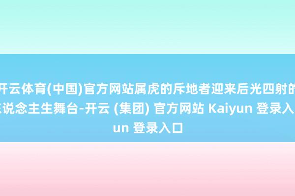 开云体育(中国)官方网站属虎的斥地者迎来后光四射的东说念主生舞台-开云 (集团) 官方网站 Kaiyun 登录入口