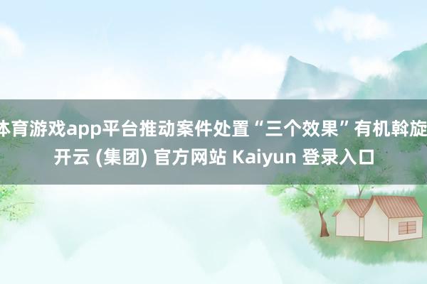 体育游戏app平台推动案件处置“三个效果”有机斡旋-开云 (集团) 官方网站 Kaiyun 登录入口