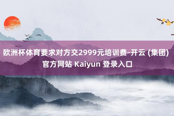 欧洲杯体育要求对方交2999元培训费-开云 (集团) 官方网站 Kaiyun 登录入口