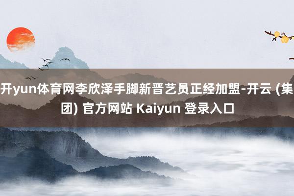 开yun体育网李欣泽手脚新晋艺员正经加盟-开云 (集团) 官方网站 Kaiyun 登录入口