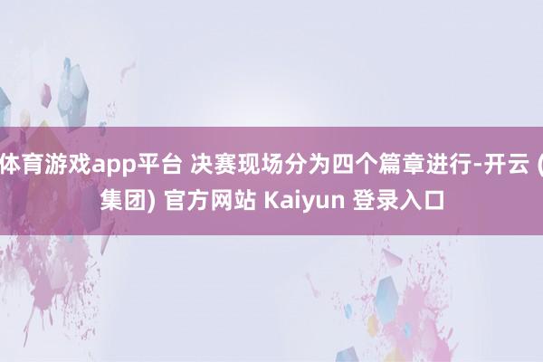 体育游戏app平台 决赛现场分为四个篇章进行-开云 (集团) 官方网站 Kaiyun 登录入口