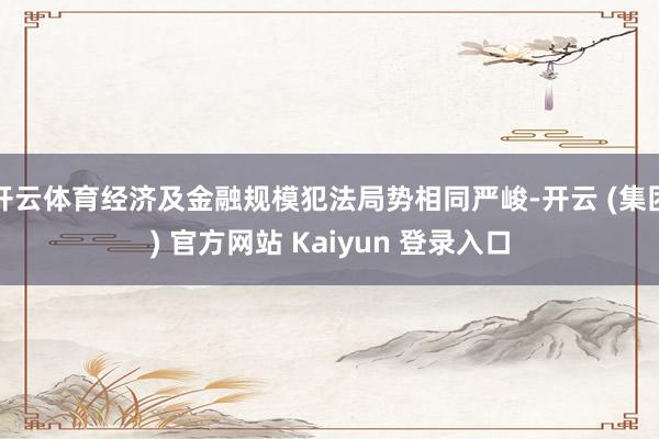 开云体育经济及金融规模犯法局势相同严峻-开云 (集团) 官方网站 Kaiyun 登录入口