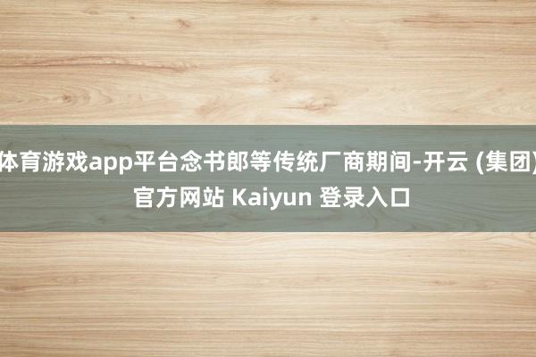 体育游戏app平台念书郎等传统厂商期间-开云 (集团) 官方网站 Kaiyun 登录入口