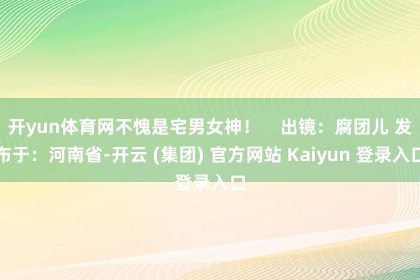 开yun体育网不愧是宅男女神！    出镜：腐团儿 发布于：河南省-开云 (集团) 官方网站 Kaiyun 登录入口