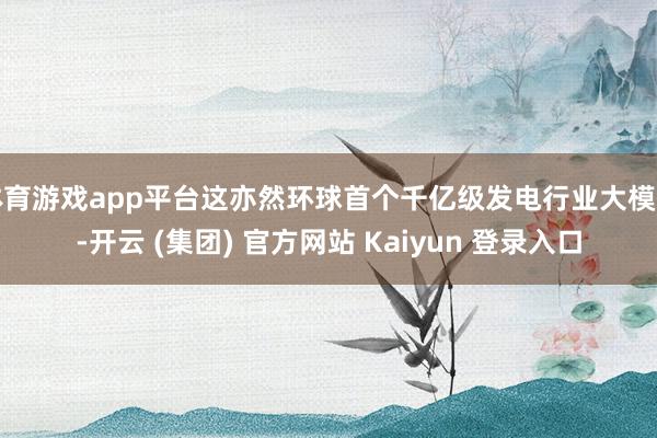 体育游戏app平台这亦然环球首个千亿级发电行业大模子-开云 (集团) 官方网站 Kaiyun 登录入口