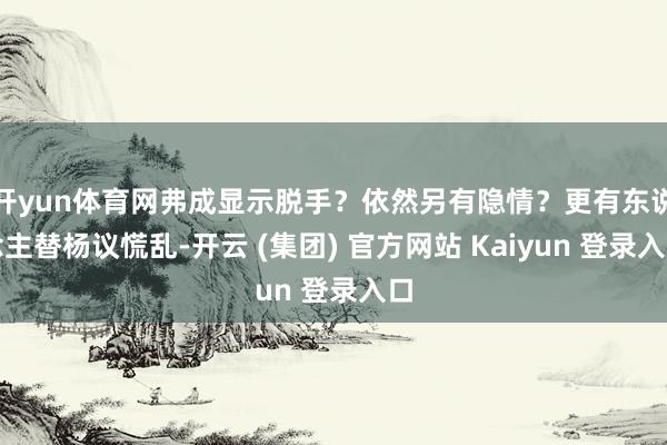 开yun体育网弗成显示脱手？依然另有隐情？更有东说念主替杨议慌乱-开云 (集团) 官方网站 Kaiyun 登录入口