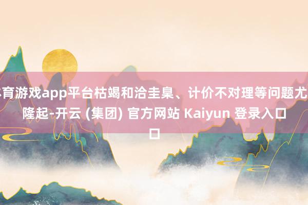 体育游戏app平台枯竭和洽圭臬、计价不对理等问题尤为隆起-开云 (集团) 官方网站 Kaiyun 登录入口