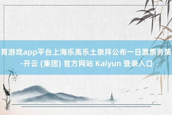 体育游戏app平台上海乐高乐土崇拜公布一日票票务策略-开云 (集团) 官方网站 Kaiyun 登录入口