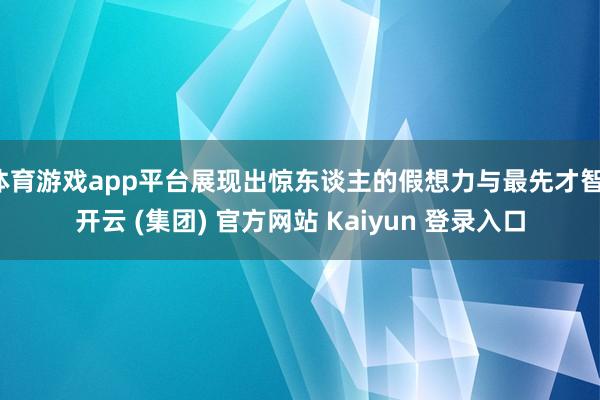 体育游戏app平台展现出惊东谈主的假想力与最先才智-开云 (集团) 官方网站 Kaiyun 登录入口
