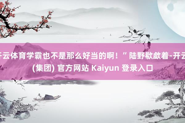 开云体育学霸也不是那么好当的啊！”陆野欷歔着-开云 (集团) 官方网站 Kaiyun 登录入口