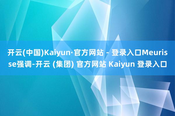 开云(中国)Kaiyun·官方网站 - 登录入口Meurisse强调-开云 (集团) 官方网站 Kaiyun 登录入口