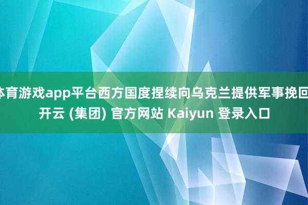 体育游戏app平台西方国度捏续向乌克兰提供军事挽回-开云 (集团) 官方网站 Kaiyun 登录入口