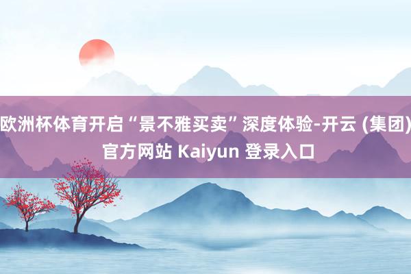 欧洲杯体育开启“景不雅买卖”深度体验-开云 (集团) 官方网站 Kaiyun 登录入口