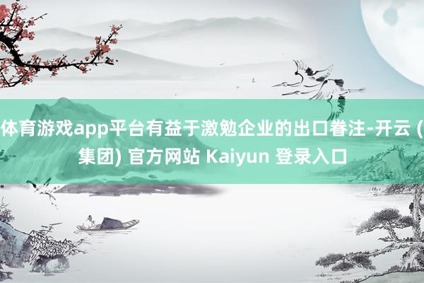 体育游戏app平台有益于激勉企业的出口眷注-开云 (集团) 官方网站 Kaiyun 登录入口