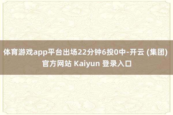体育游戏app平台出场22分钟6投0中-开云 (集团) 官方网站 Kaiyun 登录入口