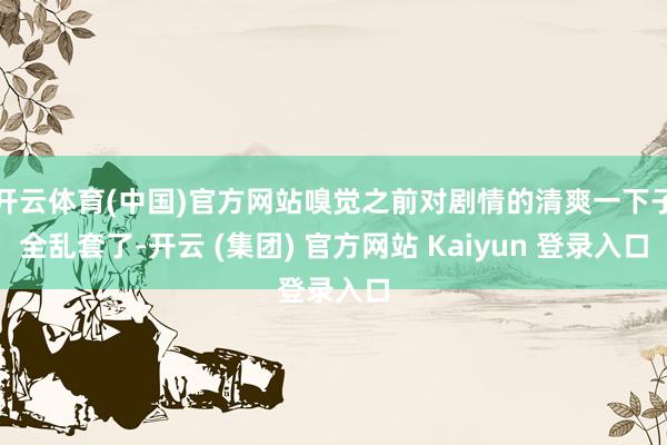 开云体育(中国)官方网站嗅觉之前对剧情的清爽一下子全乱套了-开云 (集团) 官方网站 Kaiyun 登录入口