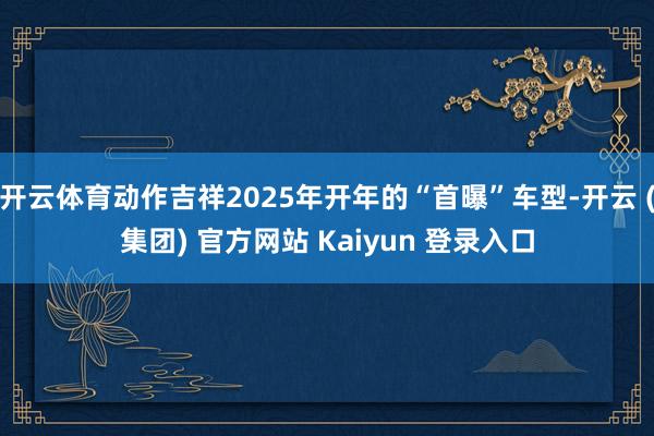 开云体育动作吉祥2025年开年的“首曝”车型-开云 (集团) 官方网站 Kaiyun 登录入口