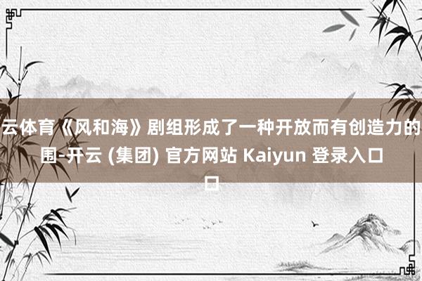 开云体育《风和海》剧组形成了一种开放而有创造力的氛围-开云 (集团) 官方网站 Kaiyun 登录入口