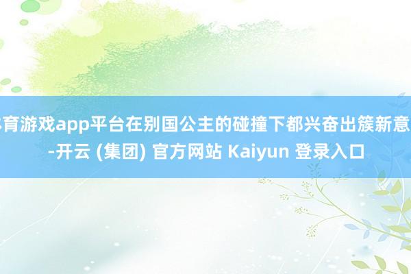 体育游戏app平台在别国公主的碰撞下都兴奋出簇新意旨-开云 (集团) 官方网站 Kaiyun 登录入口
