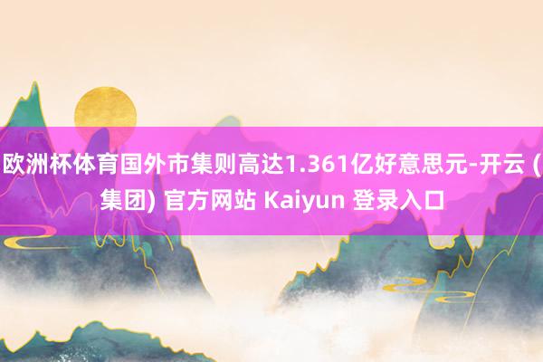 欧洲杯体育国外市集则高达1.361亿好意思元-开云 (集团) 官方网站 Kaiyun 登录入口
